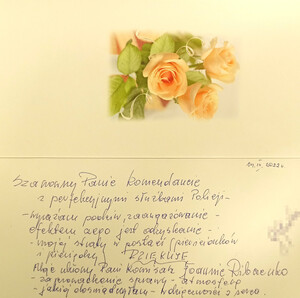 Kartka z podziękowaniami: Szanowny Panie Komendancie z perfekcyjnymi służbami Policji.
Wyrażam, podziw, zaangażowanie, efektem czego jest odzyskanie mojej straty (w postaci pierścionków i pieniędzy). DZIĘKUJĘ Moje ukłony Pani Komisarz Joannie Riabczenko za prowadzenie sprawy, atmosferę jakiej doświadczyłam. Wdzięczności z serca.