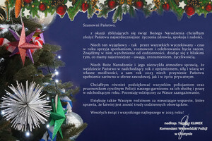 Grafika zawierająca ozdoby świąteczne po lewej stronie oraz na górze, a po prawej tekst życzeń: Szanowni Państwo, z okazji zbliżających się świąt Bożego Narodzenia chciałbym złożyć Państwu najserdeczniejsze  życzenia zdrowia, spokoju i radości. Niech ten - tak  przez wszystkich wyczekiwany - czas w roku sprzyja spotkaniom, rozmowom i celebrowaniu bycia razem. Znajdźmy w nim wytchnienie od codzienności, dzieląc się z najbliższymi tym, co mamy najcenniejsze - uwagą, zrozumieniem, życzliwością. Niech Boże Narodzenie i jego niezwykła atmosfera sprawią, że wejdziecie Państwo w nadchodzący rok z optymizmem, siłą i wiarą we własne możliwości, a sam rok 2023 niech przyniesie Państwu spełnienie zarówno w sferze zawodowej, jak i w życiu prywatnym. Chciałbym również podziękować wszystkim policjantom i pracownikom cywilnym Policji naszego garnizonu za ich służbę i pracę w odchodzącym roku. Pozostaję wdzięczny za Wasze zaangażowanie. Dziękuję także Waszym rodzinom za nieustające wsparcie, które sprawia, że łatwiej jest znosić trudy codziennych obowiązków. Wesołych świąt i wszystkiego najlepszego w 2023 roku!