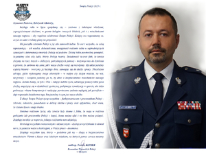 Zdjęcie portretowe komendanta oraz treść życzeń: Szanowni Państwo, Koleżanki i Koledzy,  
każdego roku w lipcu spotykamy się – zarówno z lokalnymi władzami, zaprzyjaźnionymi służbami, w gronie kolegów i naszych bliskich, jak i z mieszkańcami naszego regionu – aby wspólnie celebrować Święto Policji. Kolejny raz wspominamy to, co już za nami, i robimy plany na przyszłość. 
Od początku istnienia Policji o jej sile stanowili ludzie. To oni i wszystko, co sobą reprezentują -  ich wiedza, doświadczenie, umiejętność radzenia sobie w najtrudniejszych sytuacjach i determinacja tworzyły Policję od podstaw. Dzisiaj także powinniśmy pamiętać, że jesteśmy silni siłą ludzi, którzy Policję tworzą. Świadomość ta oraz fakt, że zawsze służymy na rzecz innych – słabszych, potrzebujących pomocy - motywuje nas do działania i sprawia, że zarówno my sami, jak i nasza służba wciąż się rozwijamy. My także jesteśmy częścią historii - tworzymy ją każdego dnia, stawiając się do służby i pracy. Niezależnie od tego, gdzie wykonujemy swoje obowiązki – w małym czy dużym mieście, na wsi, na granicy – wszędzie jesteśmy po to, by dbać o bezpieczeństwo mieszkańców naszego regionu. Jestem dumny, że tylu z Was – ratując ludzkie życie, udzielając pomocy także poza służbą, angażując się w działalność społeczną, podejmując rywalizację w sporcie, ale także podnosząc własne kompetencje i realizując powierzone zadania najlepiej jak potraficie – daje wspaniałe świadectwo tego, kim jesteśmy i czym jest nasza służba. 
Z okazji Święta Policji życzę wszystkim – funkcjonariuszom i pracownikom Policji - zdrowia, sukcesów, powodzenia w dalszej służbie i pracy oraz optymizmu, choć wiem, że czasem bywa o niego trudno. 
Państwa rodzinom życzę, aby zawsze były dumne z faktu, że mają w rodzinie policjanta lub pracownika Policji – kogoś, komu można ufać i na kim można polegać. Dziękuję im także za wsparcie, jakiego codziennie nam udzielają. 
Gratuluję wszystkim awansowanym i odznaczonym – dzisiejsze wyróżnienia to dowód na to, że jesteście ważni i dostrzegani, a Wasza praca - doceniana.    
Dziękuję wszystkim tym, którzy – podobnie jak my - dbają o bezpieczeństwo mieszkańców Warmii i Mazur oraz lokalnym władzom, na których pomoc zawsze możemy liczyć.   
nadinsp. Tomasz KLIMEK
Komendant Wojewódzki Policji
w Olsztynie